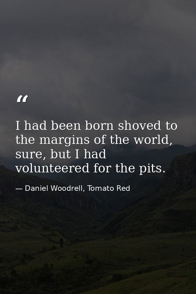 I had been born shoved to the margins of the world, sure, but I had volunteered for the pits. — Daniel Woodrell, Tomato Red