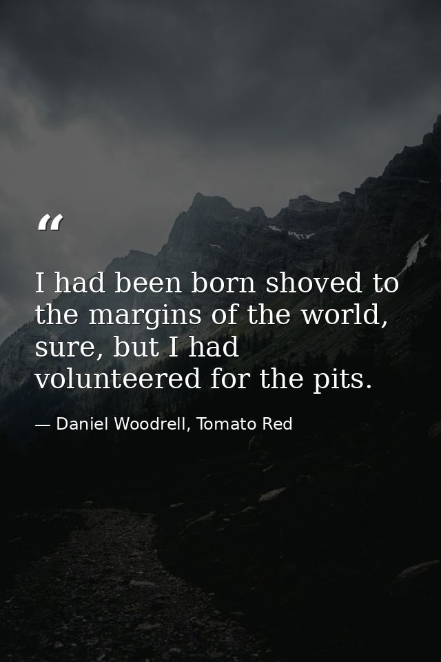 I had been born shoved to the margins of the world, sure, but I had volunteered for the pits. — Daniel Woodrell, Tomato Red