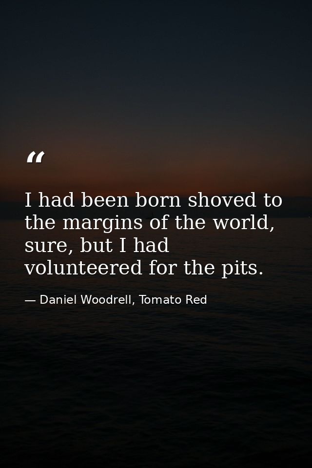 I had been born shoved to the margins of the world, sure, but I had volunteered for the pits. — Daniel Woodrell, Tomato Red