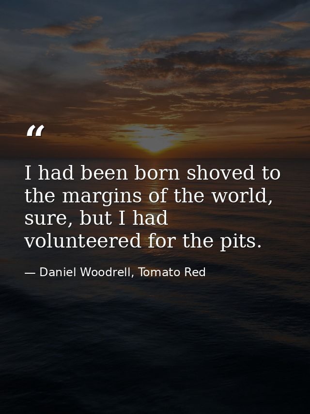 I had been born shoved to the margins of the world, sure, but I had volunteered for the pits. — Daniel Woodrell, Tomato Red