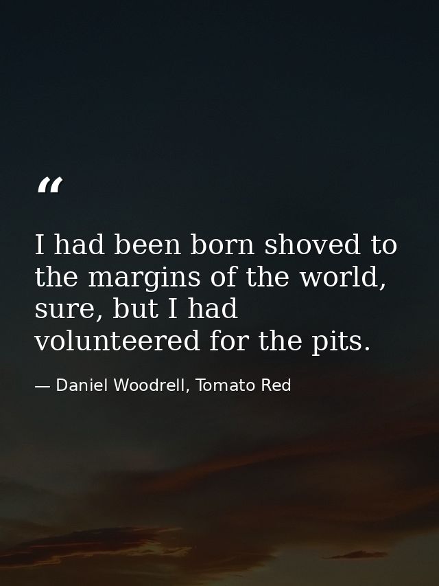 I had been born shoved to the margins of the world, sure, but I had volunteered for the pits. — Daniel Woodrell, Tomato Red