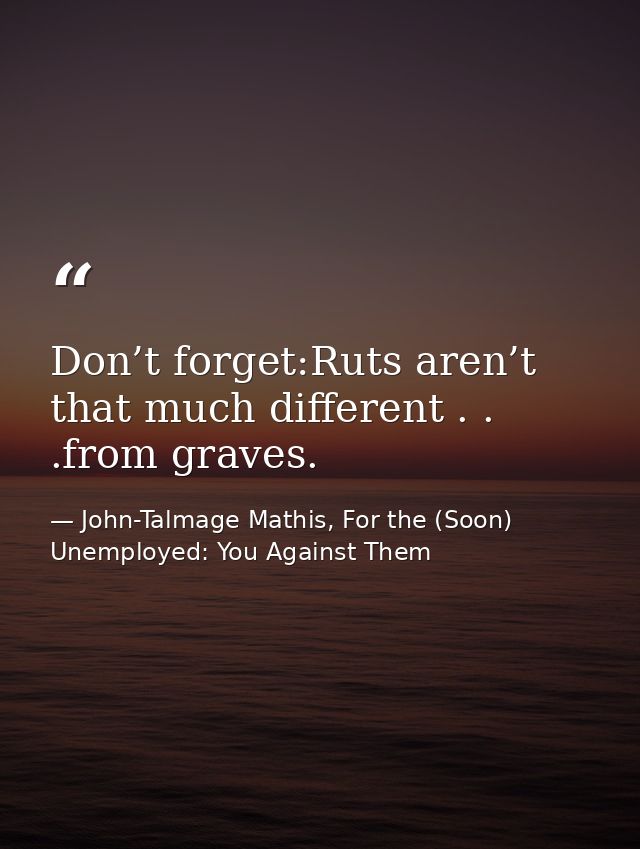 Don’t forget:Ruts aren’t that much different . . .from graves. — John-Talmage Mathis, For the (Soon) Unemployed: You Against Them