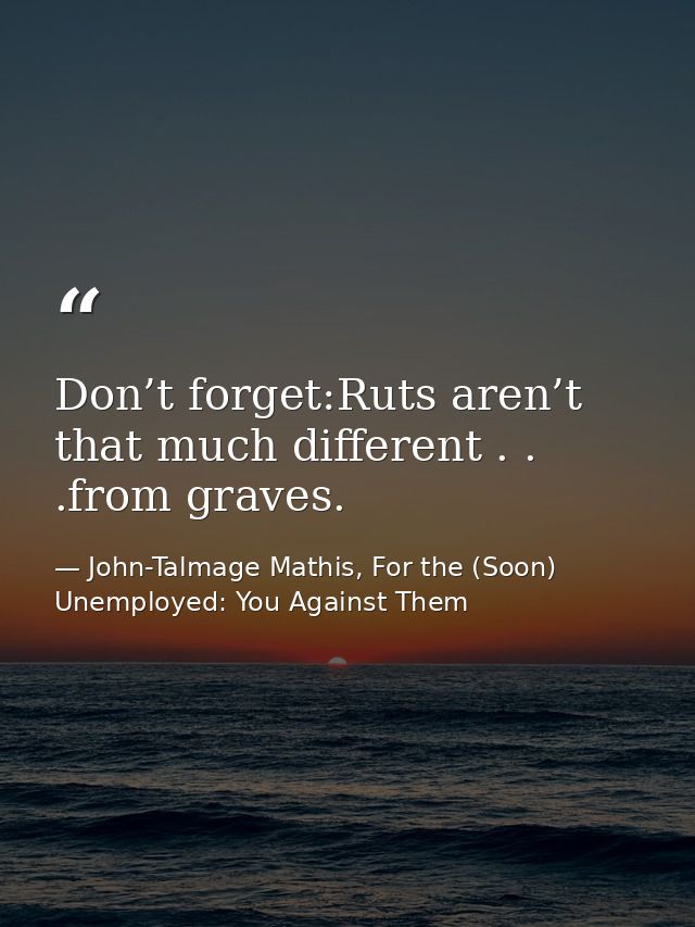 Don’t forget:Ruts aren’t that much different . . .from graves. — John-Talmage Mathis, For the (Soon) Unemployed: You Against Them