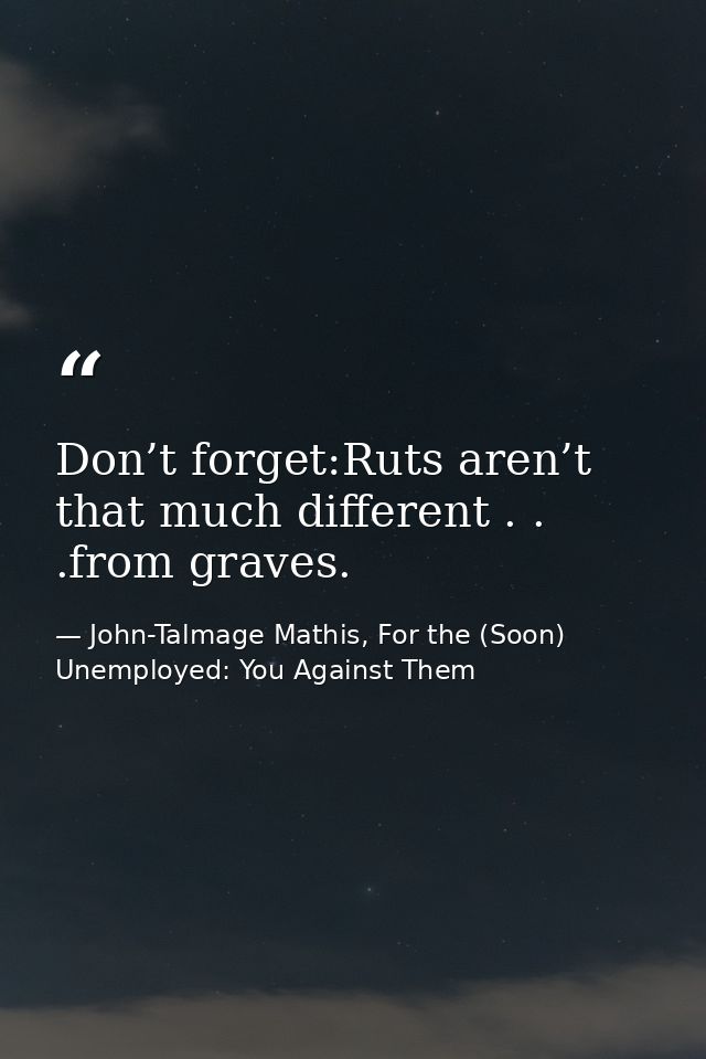 Don’t forget:Ruts aren’t that much different . . .from graves. — John-Talmage Mathis, For the (Soon) Unemployed: You Against Them