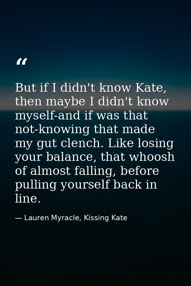 But if I didn't know Kate, then maybe I didn't know myself-and if was that not-knowing that made my gut clench. Like los — Lauren Myracle, Kissing Kate