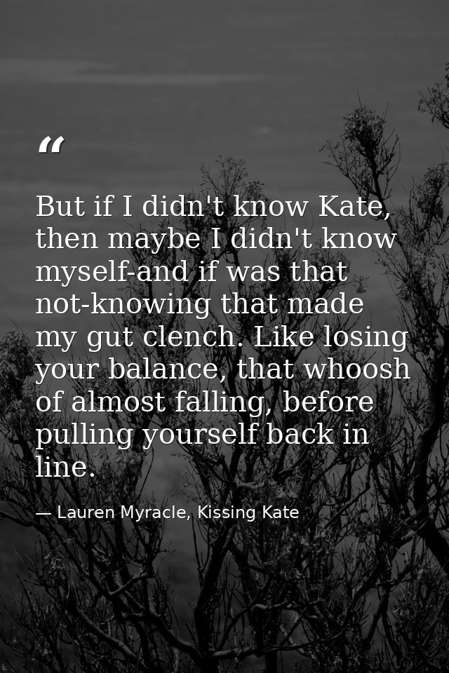 But if I didn't know Kate, then maybe I didn't know myself-and if was that not-knowing that made my gut clench. Like los — Lauren Myracle, Kissing Kate