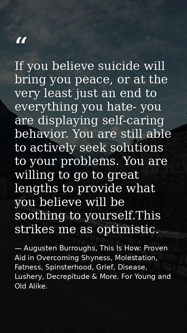 If you believe suicide will bring you peace, or at the very least just an end to everything you hate- you are displaying — Augusten Burroughs, This Is How: Proven Aid in Overcoming Shyness, Molestation, Fatness, Spinsterhood, Grief, Disease, Lushery, Decrepitude & More. For Young and Old Alike.