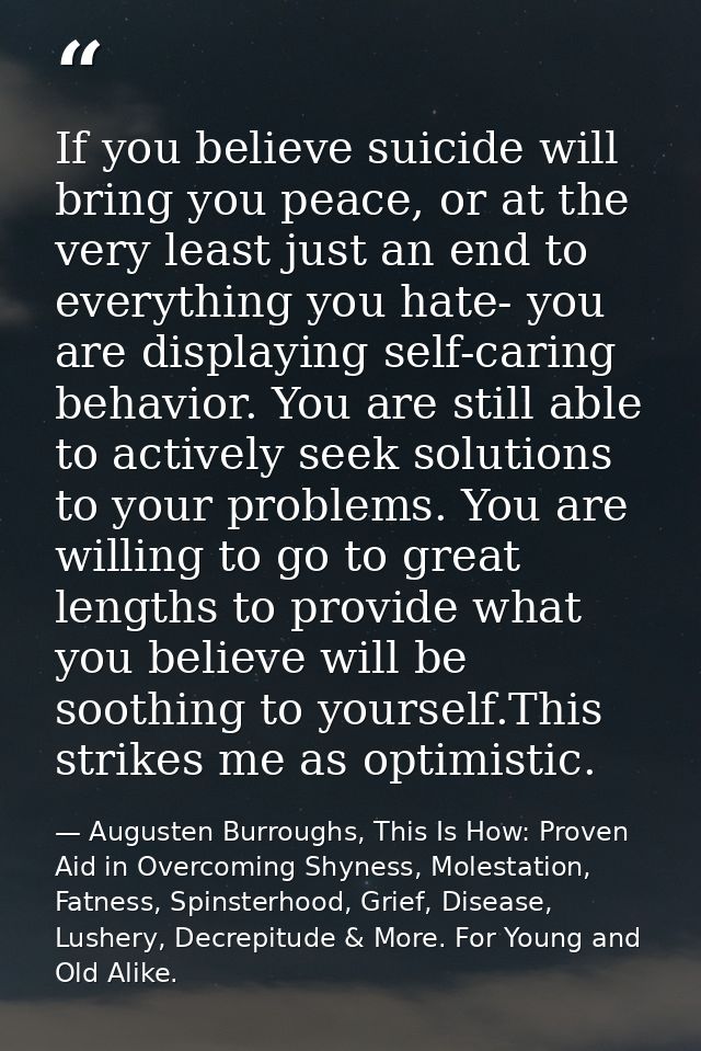 If you believe suicide will bring you peace, or at the very least just an end to everything you hate- you are displaying — Augusten Burroughs, This Is How: Proven Aid in Overcoming Shyness, Molestation, Fatness, Spinsterhood, Grief, Disease, Lushery, Decrepitude & More. For Young and Old Alike.