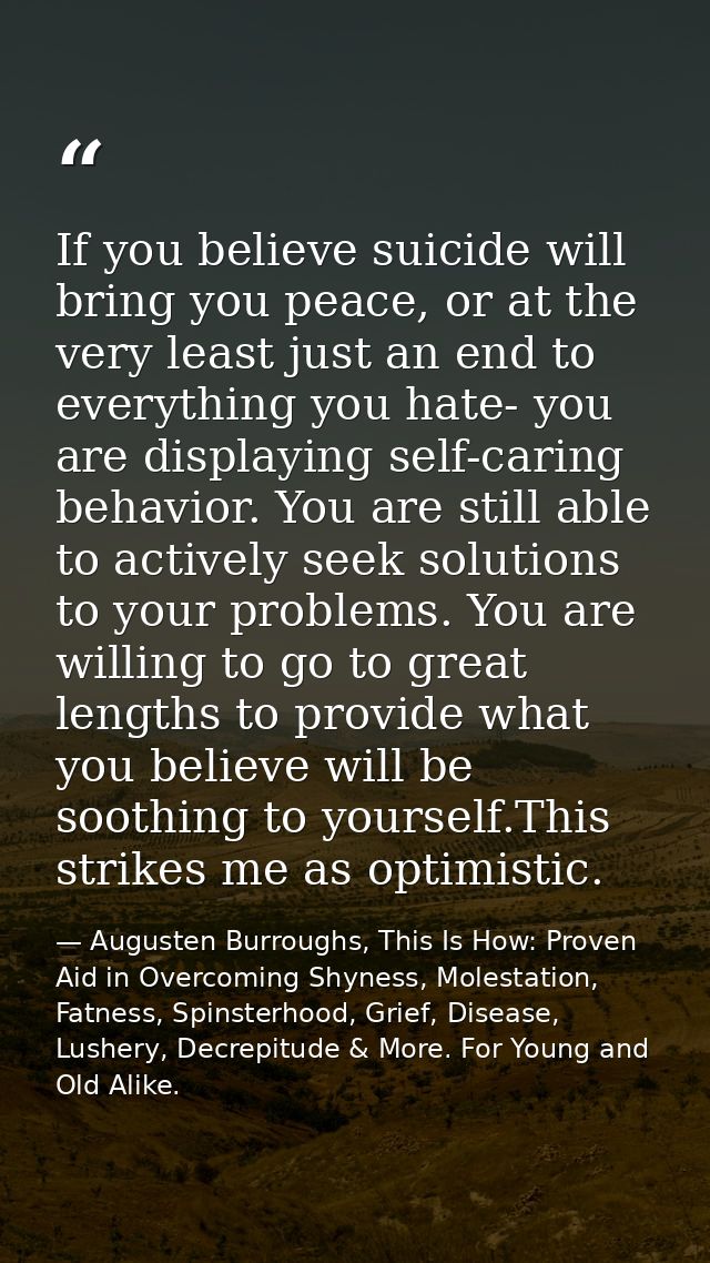 If you believe suicide will bring you peace, or at the very least just an end to everything you hate- you are displaying — Augusten Burroughs, This Is How: Proven Aid in Overcoming Shyness, Molestation, Fatness, Spinsterhood, Grief, Disease, Lushery, Decrepitude & More. For Young and Old Alike.