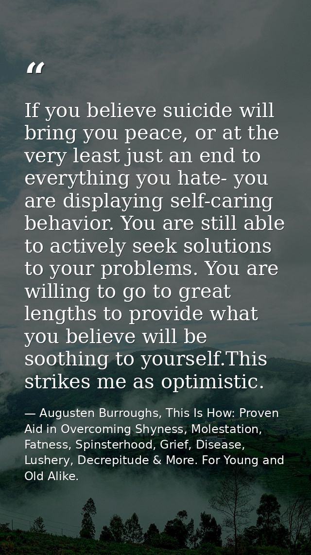 If you believe suicide will bring you peace, or at the very least just an end to everything you hate- you are displaying — Augusten Burroughs, This Is How: Proven Aid in Overcoming Shyness, Molestation, Fatness, Spinsterhood, Grief, Disease, Lushery, Decrepitude & More. For Young and Old Alike.