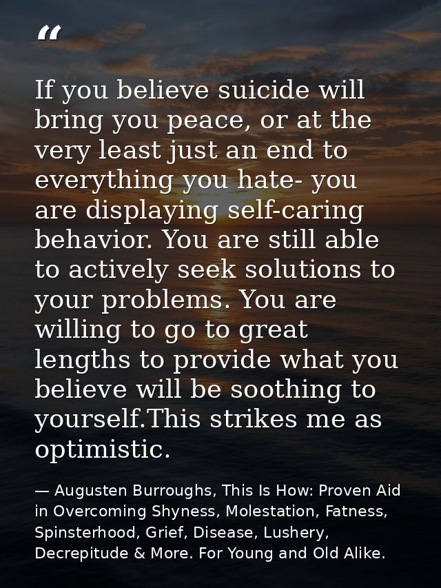 If you believe suicide will bring you peace, or at the very least just an end to everything you hate- you are displaying — Augusten Burroughs, This Is How: Proven Aid in Overcoming Shyness, Molestation, Fatness, Spinsterhood, Grief, Disease, Lushery, Decrepitude & More. For Young and Old Alike.