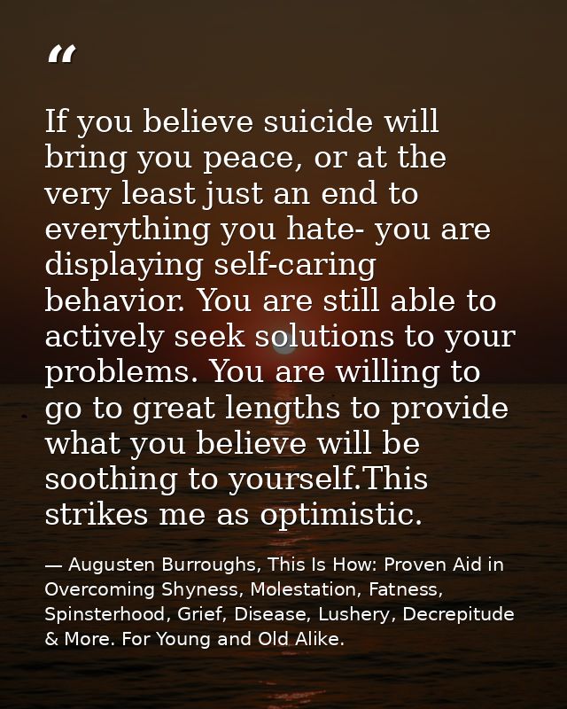 If you believe suicide will bring you peace, or at the very least just an end to everything you hate- you are displaying — Augusten Burroughs, This Is How: Proven Aid in Overcoming Shyness, Molestation, Fatness, Spinsterhood, Grief, Disease, Lushery, Decrepitude & More. For Young and Old Alike.