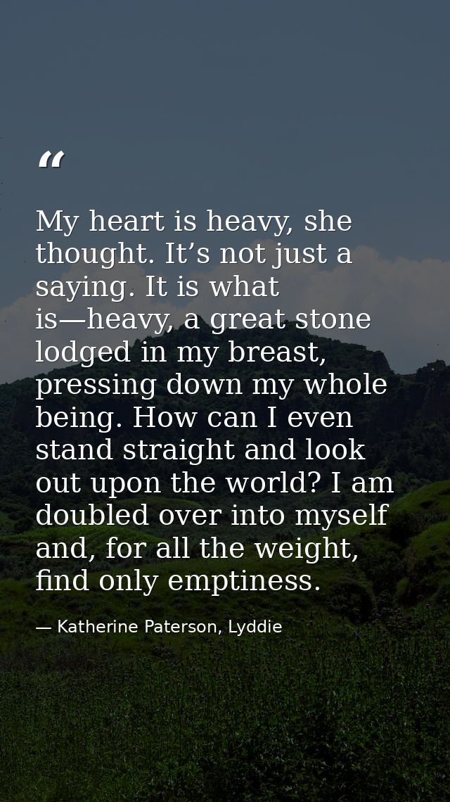 My heart is heavy, she thought. It’s not just a saying. It is what is—heavy, a great stone lodged in my breast, pressing — Katherine Paterson, Lyddie
