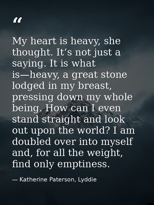 My heart is heavy, she thought. It’s not just a saying. It is what is—heavy, a great stone lodged in my breast, pressing — Katherine Paterson, Lyddie