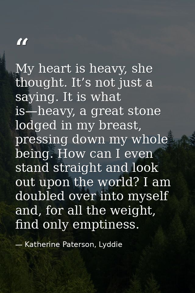 My heart is heavy, she thought. It’s not just a saying. It is what is—heavy, a great stone lodged in my breast, pressing — Katherine Paterson, Lyddie