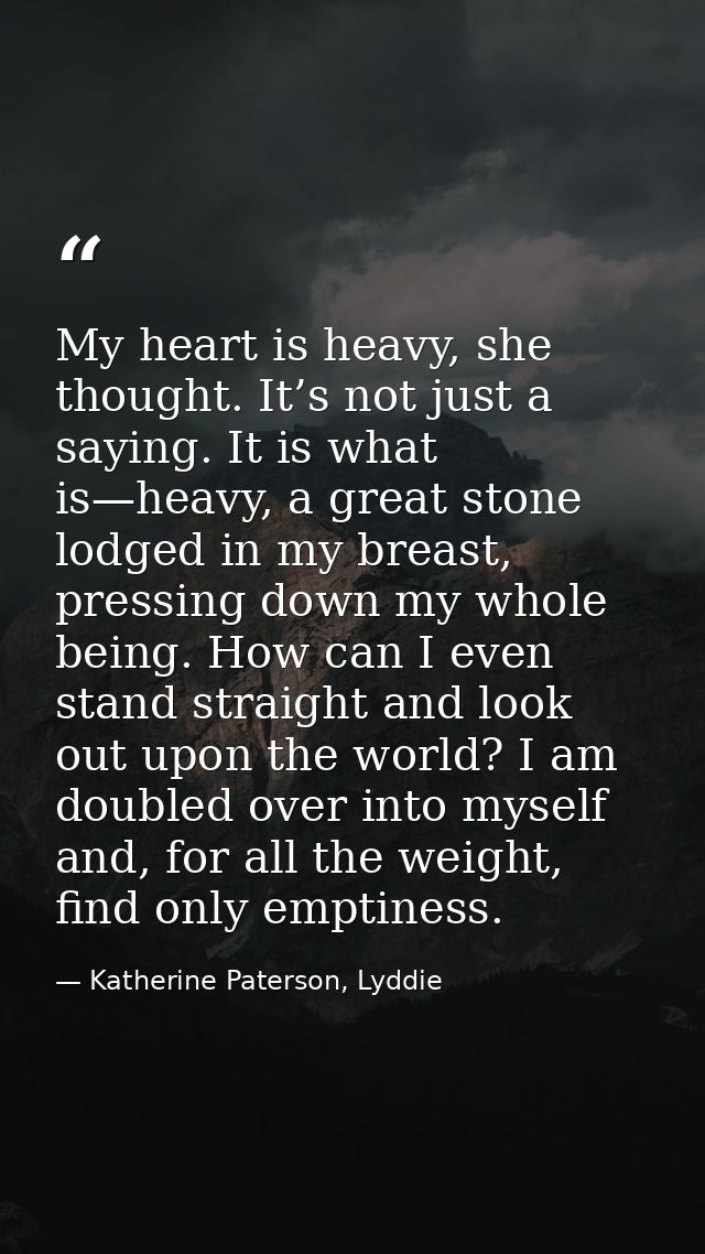My heart is heavy, she thought. It’s not just a saying. It is what is—heavy, a great stone lodged in my breast, pressing — Katherine Paterson, Lyddie
