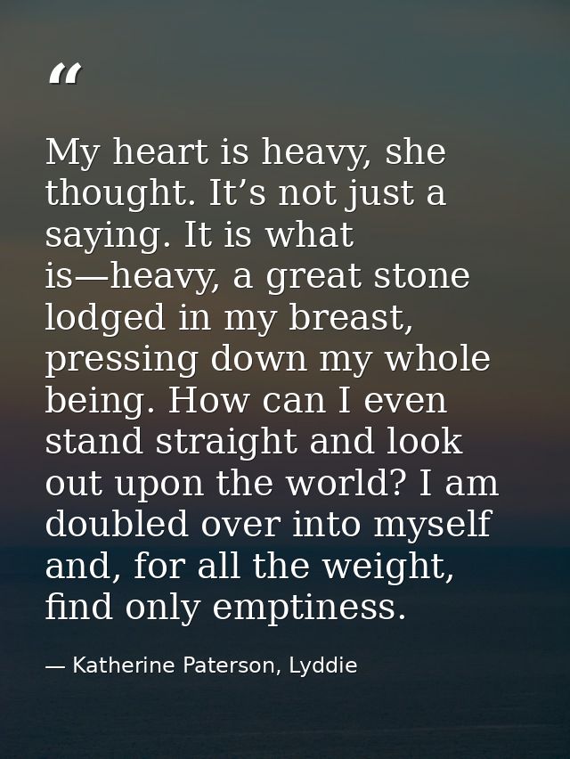 My heart is heavy, she thought. It’s not just a saying. It is what is—heavy, a great stone lodged in my breast, pressing — Katherine Paterson, Lyddie