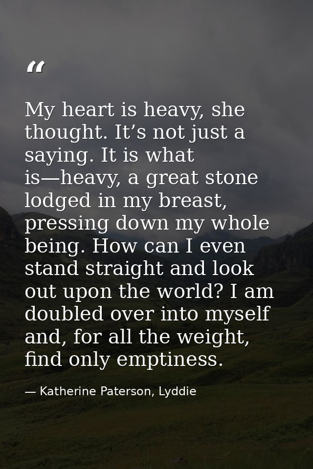 My heart is heavy, she thought. It’s not just a saying. It is what is—heavy, a great stone lodged in my breast, pressing — Katherine Paterson, Lyddie