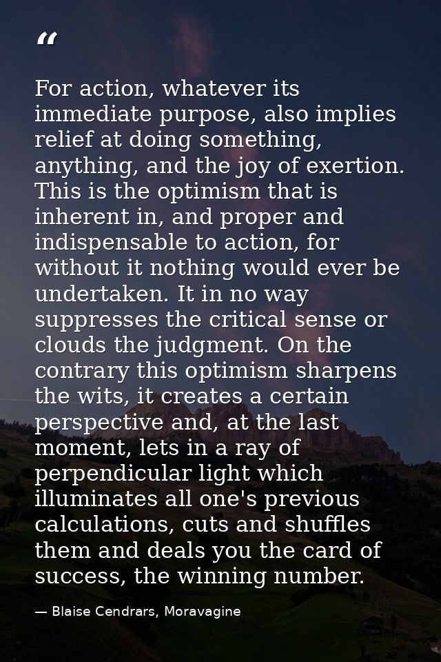 For action, whatever its immediate purpose, also implies relief at doing something, anything, and the joy of exertion. T — Blaise Cendrars, Moravagine