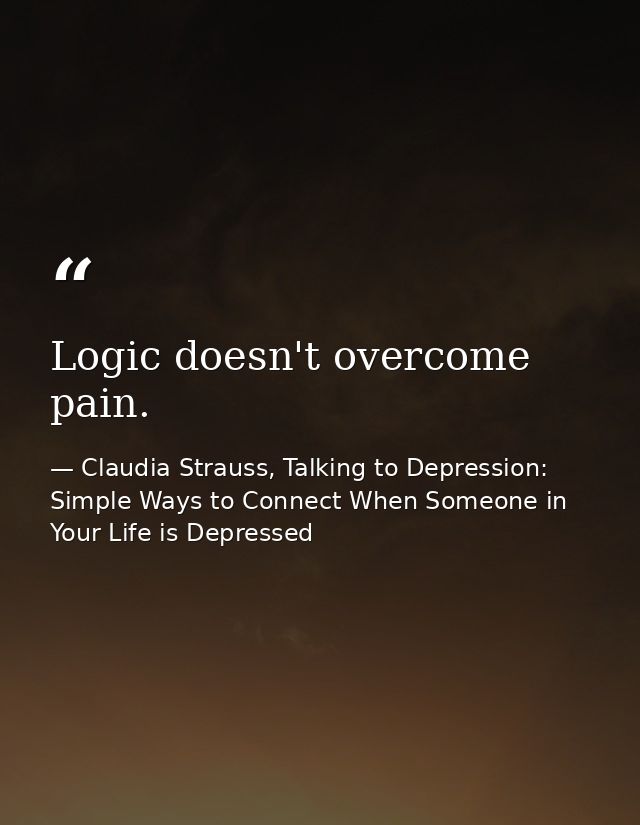 Logic doesn't overcome pain. — Claudia Strauss, Talking to Depression: Simple Ways to Connect When Someone in Your Life is Depressed