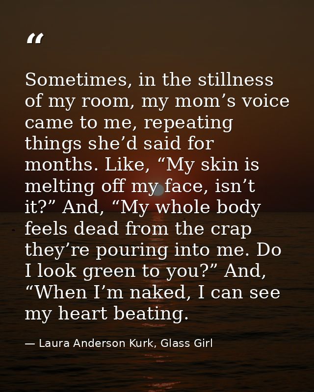 Sometimes, in the stillness of my room, my mom’s voice came to me, repeating things she’d said for months. Like, “My ski — Laura Anderson Kurk, Glass Girl