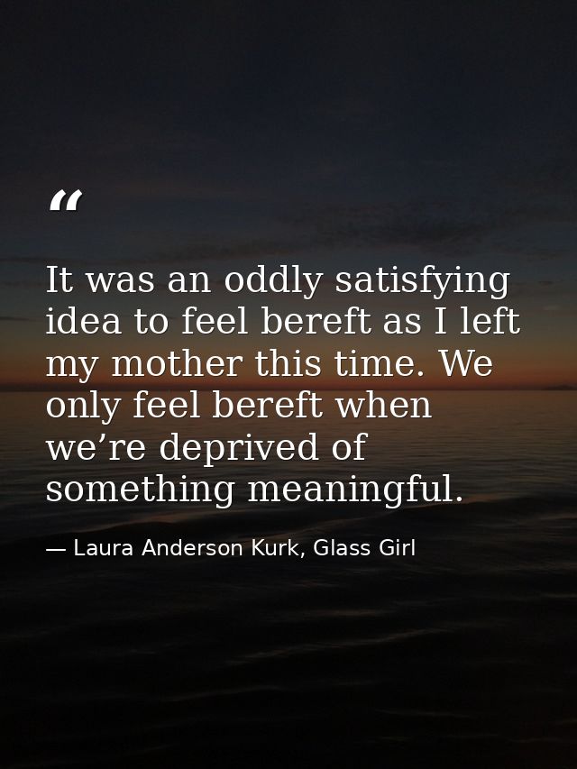 It was an oddly satisfying idea to feel bereft as I left my mother this time. We only feel bereft when we’re deprived of — Laura Anderson Kurk, Glass Girl