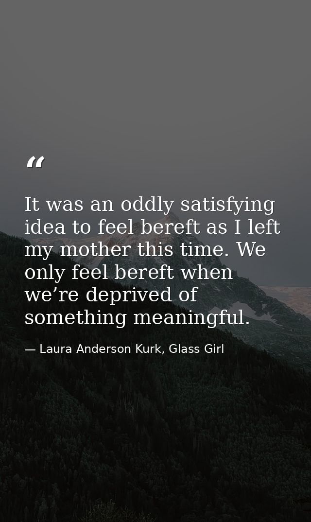It was an oddly satisfying idea to feel bereft as I left my mother this time. We only feel bereft when we’re deprived of — Laura Anderson Kurk, Glass Girl