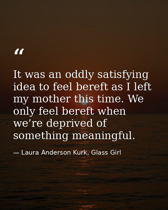 It was an oddly satisfying idea to feel bereft as I left my mother this time. We only feel bereft when we’re deprived of — Laura Anderson Kurk, Glass Girl