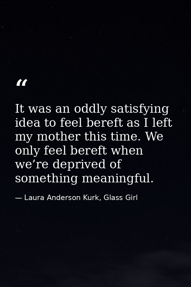 It was an oddly satisfying idea to feel bereft as I left my mother this time. We only feel bereft when we’re deprived of — Laura Anderson Kurk, Glass Girl