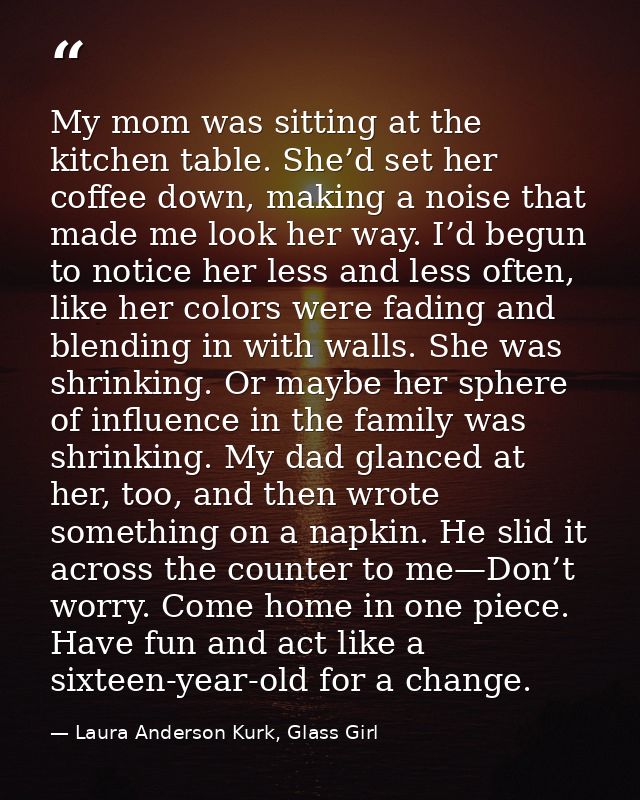 My mom was sitting at the kitchen table. She’d set her coffee down, making a noise that made me look her way. I’d begun  — Laura Anderson Kurk, Glass Girl