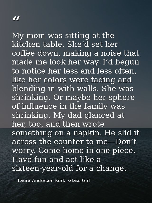 My mom was sitting at the kitchen table. She’d set her coffee down, making a noise that made me look her way. I’d begun  — Laura Anderson Kurk, Glass Girl
