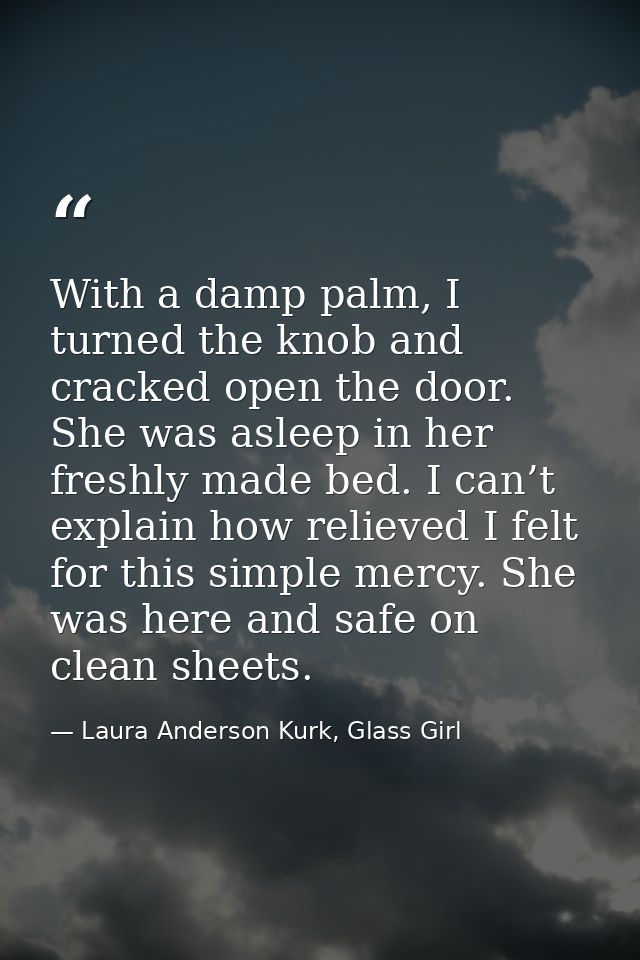 With a damp palm, I turned the knob and cracked open the door. She was asleep in her freshly made bed. I can’t explain h — Laura Anderson Kurk, Glass Girl