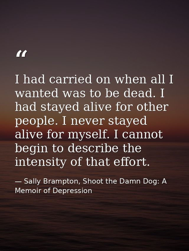 I had carried on when all I wanted was to be dead. I had stayed alive for other people. I never stayed alive for myself. — Sally Brampton, Shoot the Damn Dog: A Memoir of Depression