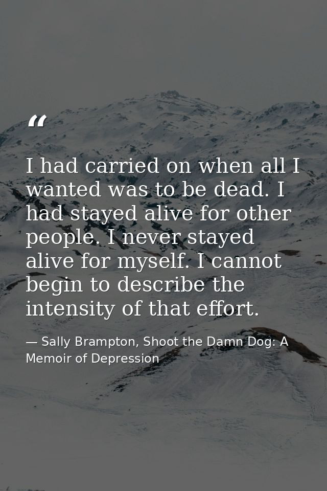 I had carried on when all I wanted was to be dead. I had stayed alive for other people. I never stayed alive for myself. — Sally Brampton, Shoot the Damn Dog: A Memoir of Depression