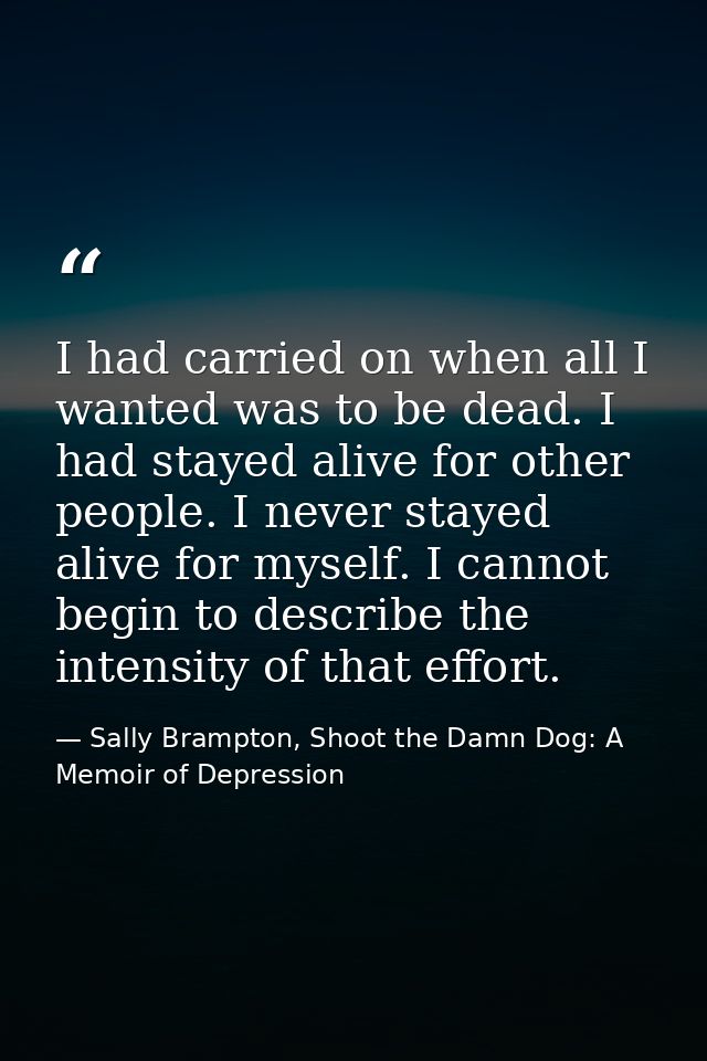 I had carried on when all I wanted was to be dead. I had stayed alive for other people. I never stayed alive for myself. — Sally Brampton, Shoot the Damn Dog: A Memoir of Depression