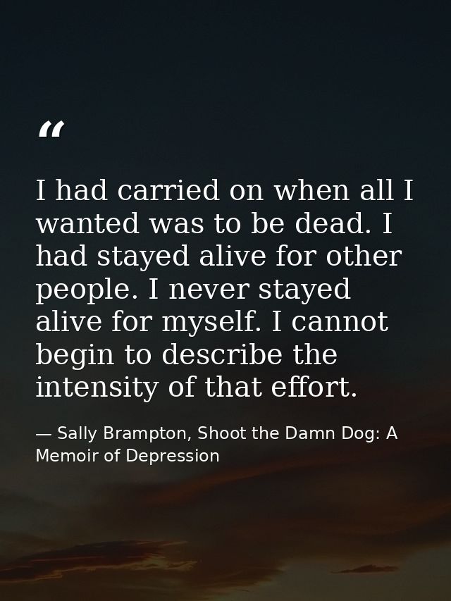 I had carried on when all I wanted was to be dead. I had stayed alive for other people. I never stayed alive for myself. — Sally Brampton, Shoot the Damn Dog: A Memoir of Depression