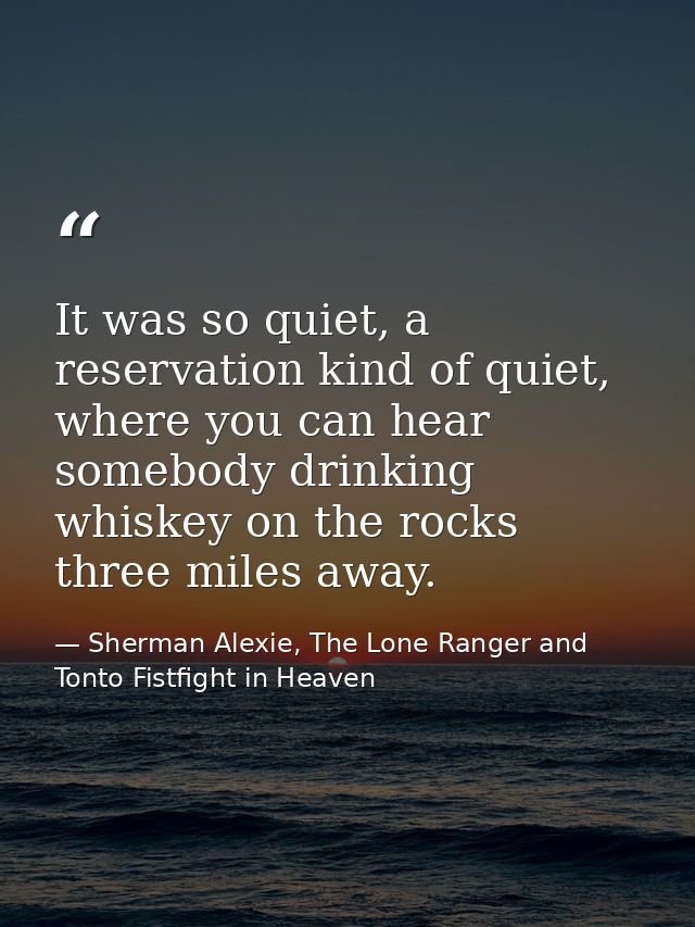 It was so quiet, a reservation kind of quiet, where you can hear somebody drinking whiskey on the rocks three miles away — Sherman Alexie, The Lone Ranger and Tonto Fistfight in Heaven