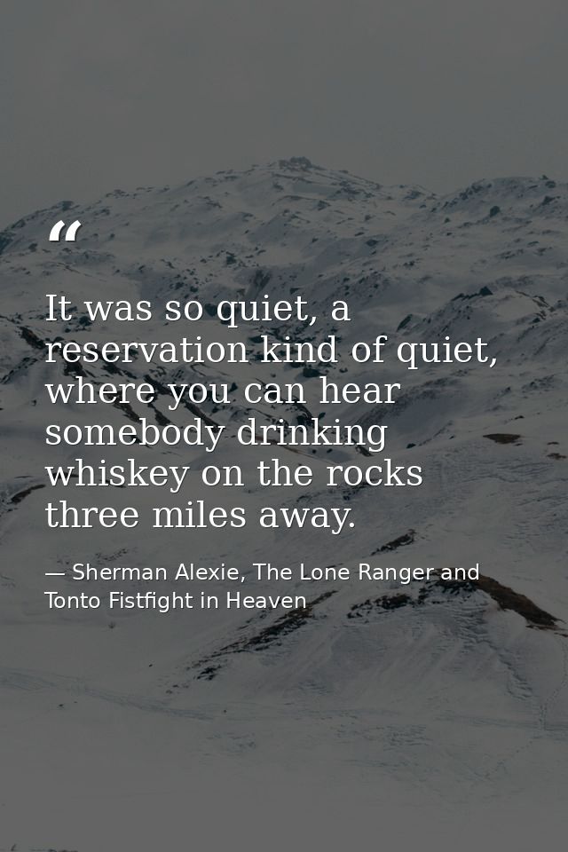 It was so quiet, a reservation kind of quiet, where you can hear somebody drinking whiskey on the rocks three miles away — Sherman Alexie, The Lone Ranger and Tonto Fistfight in Heaven
