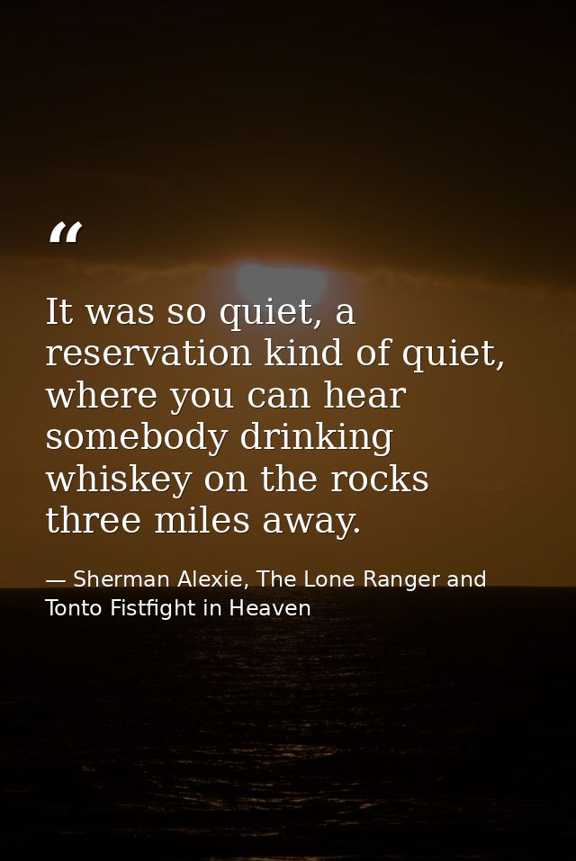 It was so quiet, a reservation kind of quiet, where you can hear somebody drinking whiskey on the rocks three miles away — Sherman Alexie, The Lone Ranger and Tonto Fistfight in Heaven