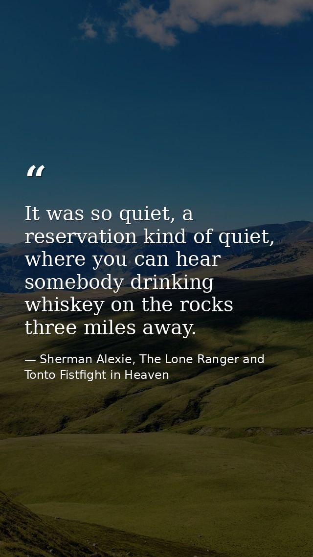 It was so quiet, a reservation kind of quiet, where you can hear somebody drinking whiskey on the rocks three miles away — Sherman Alexie, The Lone Ranger and Tonto Fistfight in Heaven