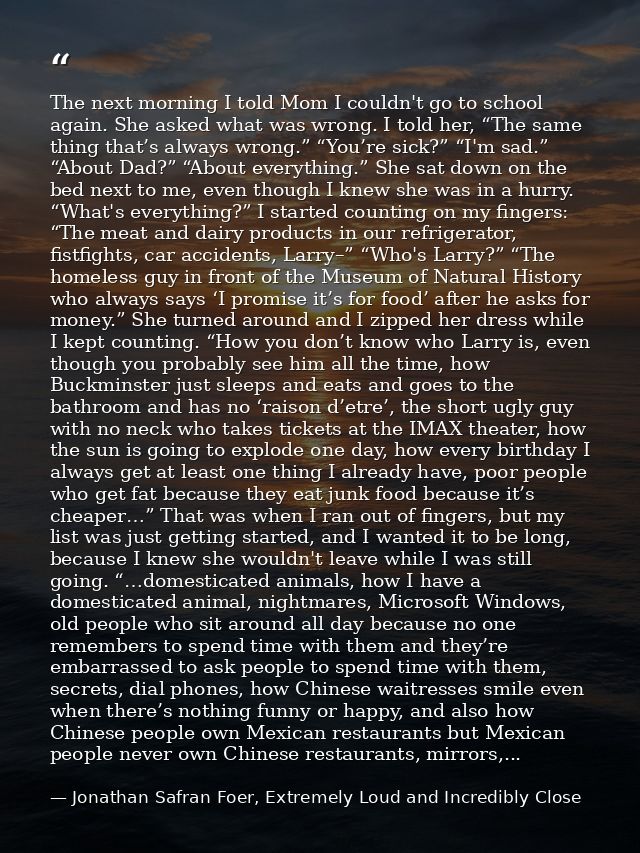 The next morning I told Mom I couldn't go to school again. She asked what was wrong. I told her, “The same thing that’s  — Jonathan Safran Foer, Extremely Loud and Incredibly Close