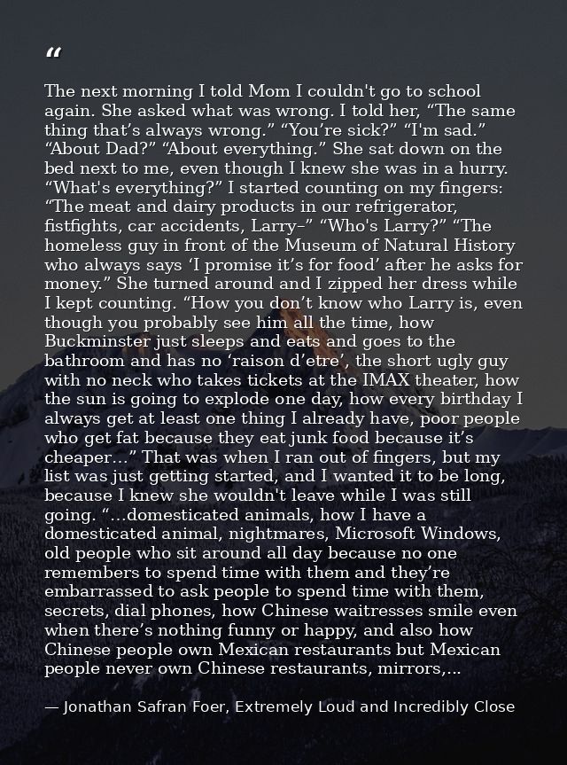 The next morning I told Mom I couldn't go to school again. She asked what was wrong. I told her, “The same thing that’s  — Jonathan Safran Foer, Extremely Loud and Incredibly Close