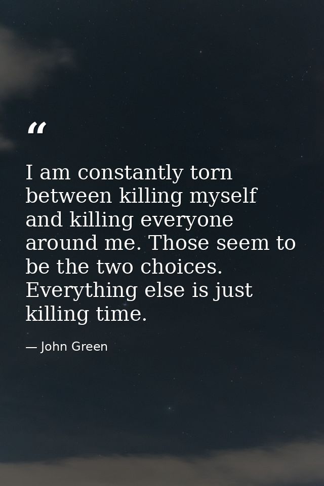 I am constantly torn between killing myself and killing everyone around me. Those seem to be the two choices. Everything — John Green
