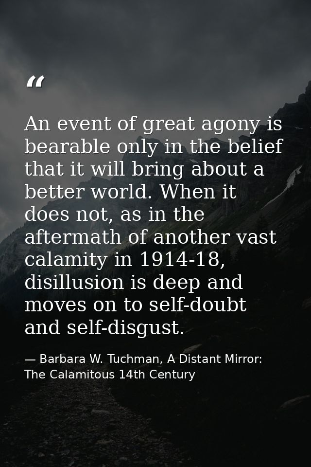 An event of great agony is bearable only in the belief that it will bring about a better world. When it does not, as in  — Barbara W. Tuchman, A Distant Mirror:  The Calamitous 14th Century