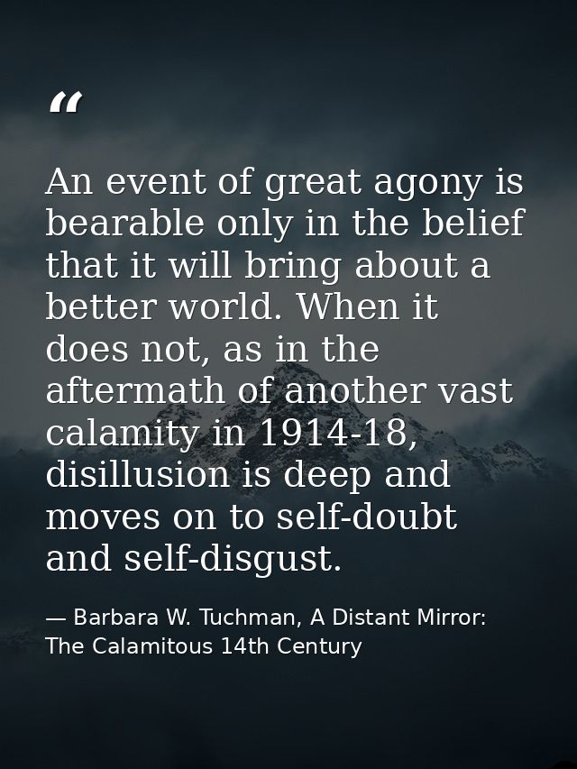 An event of great agony is bearable only in the belief that it will bring about a better world. When it does not, as in  — Barbara W. Tuchman, A Distant Mirror:  The Calamitous 14th Century