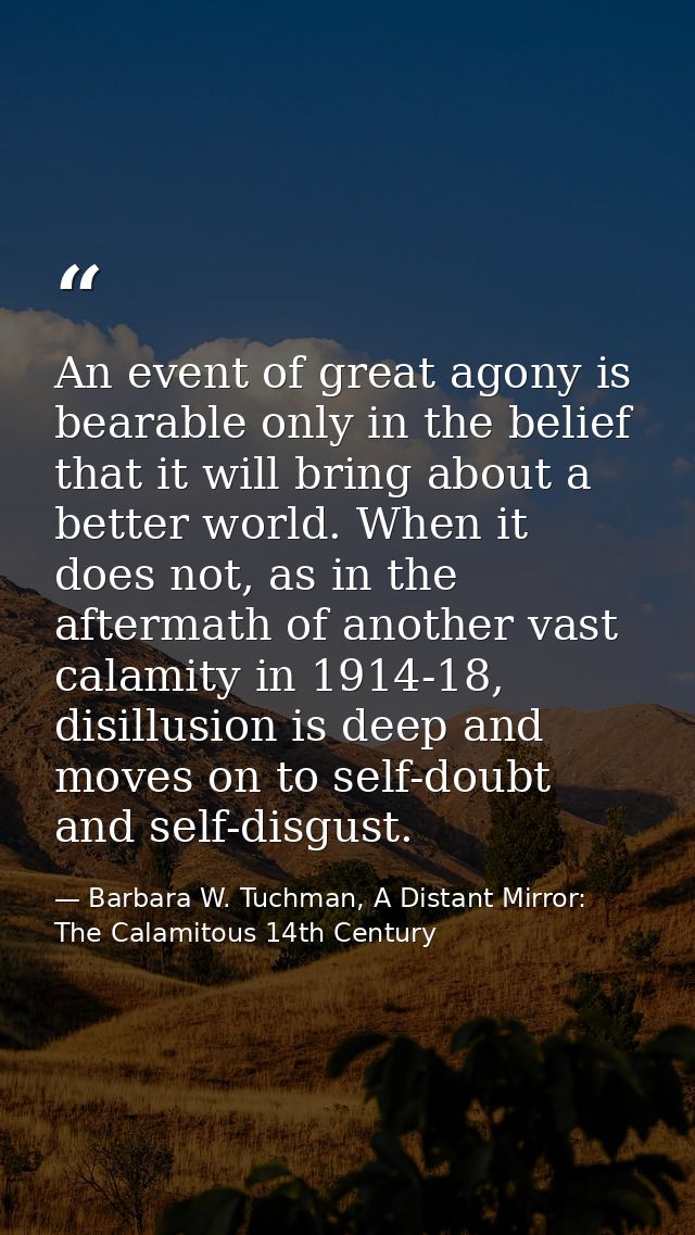 An event of great agony is bearable only in the belief that it will bring about a better world. When it does not, as in  — Barbara W. Tuchman, A Distant Mirror:  The Calamitous 14th Century