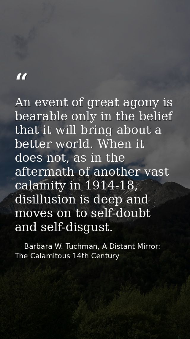An event of great agony is bearable only in the belief that it will bring about a better world. When it does not, as in  — Barbara W. Tuchman, A Distant Mirror:  The Calamitous 14th Century