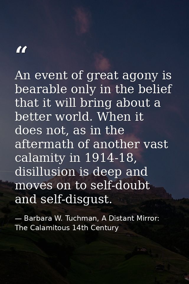 An event of great agony is bearable only in the belief that it will bring about a better world. When it does not, as in  — Barbara W. Tuchman, A Distant Mirror:  The Calamitous 14th Century