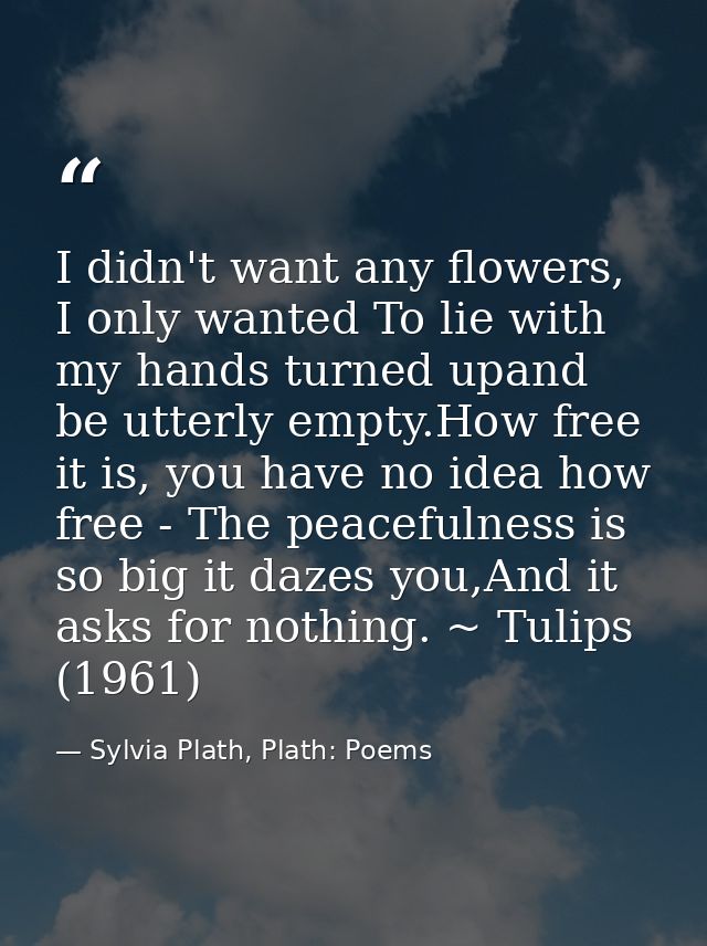 I didn't want any flowers, I only wanted To lie with my hands turned upand be utterly empty.How free it is, you have no  — Sylvia Plath, Plath: Poems