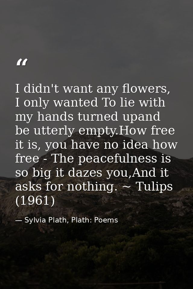 I didn't want any flowers, I only wanted To lie with my hands turned upand be utterly empty.How free it is, you have no  — Sylvia Plath, Plath: Poems